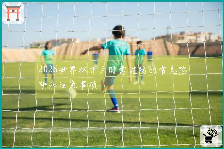 2026世界杯开户时需谨防的常见陷阱和注意事项
