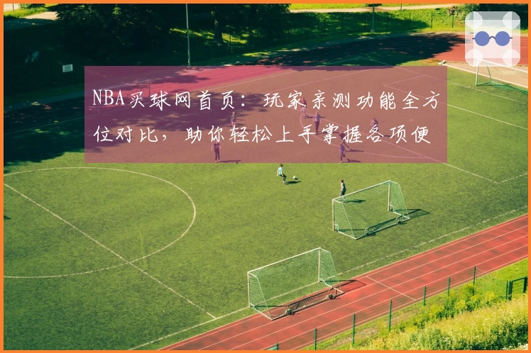 NBA买球网首页：玩家亲测功能全方位对比，助你轻松上手掌握各项便捷体验
