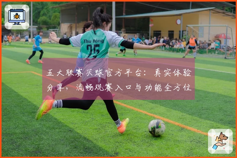 五大联赛买球官方平台：真实体验分享，流畅观赛入口与功能全方位解读
