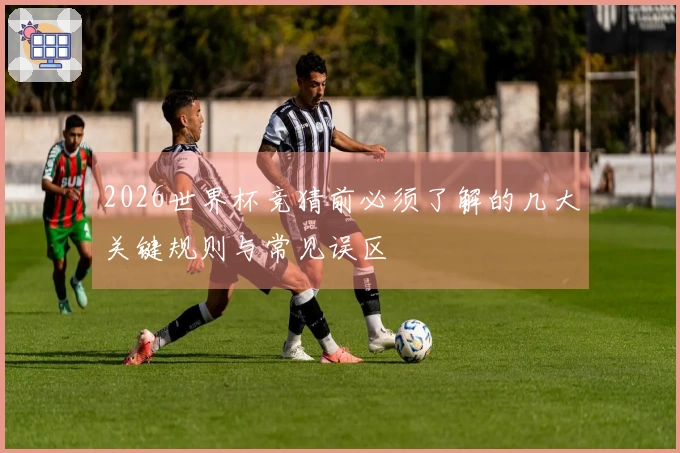 2026世界杯竞猜前必须了解的几大关键规则与常见误区