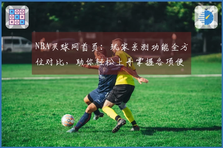 NBA买球网首页：玩家亲测功能全方位对比，助你轻松上手掌握各项便捷体验
